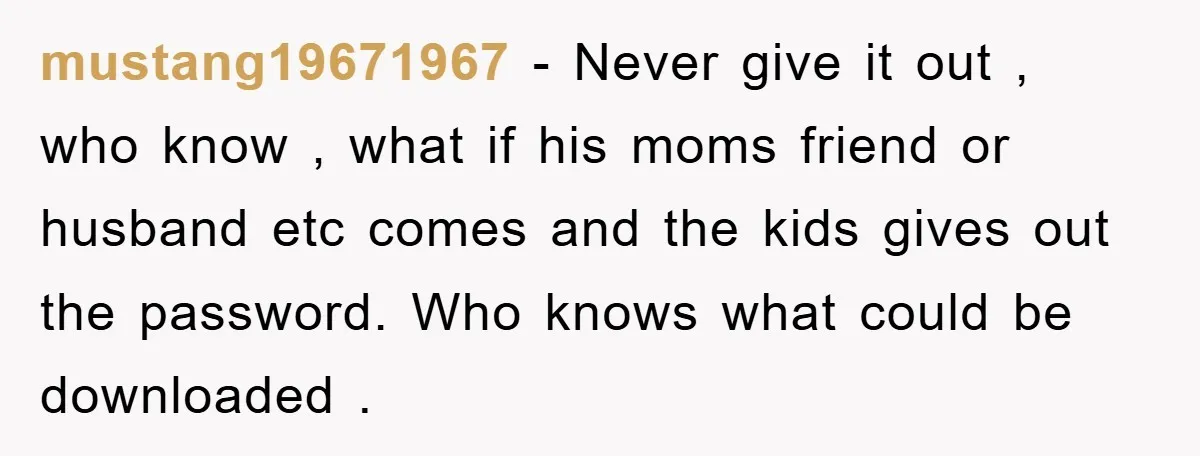 mustang19671967 − Never give it out , who know , what if his moms friend or husband etc comes and the kids gives out the password. Who knows what could...
