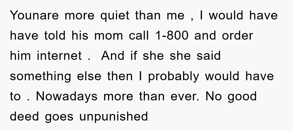 Younare more quiet than me , I would have have told his mom call 1-800 and order him internet . And if she she said something else then I probably...