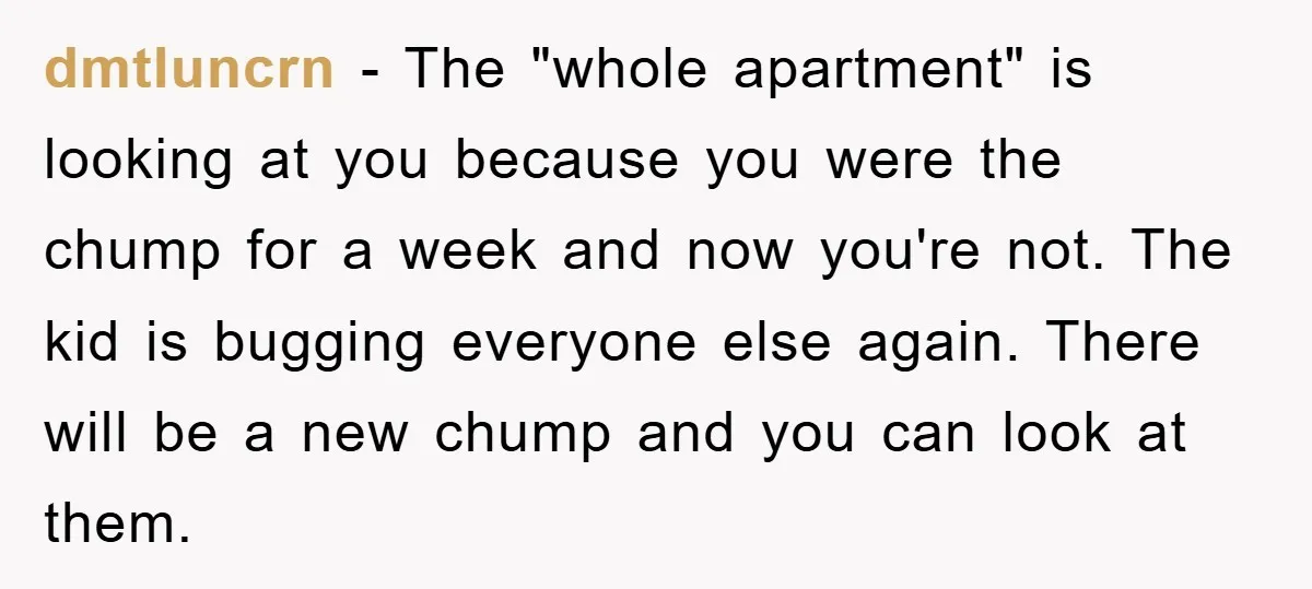 dmtluncrn − The "whole apartment" is looking at you because you were the chump for a week and now you're not. The kid is bugging everyone else again. There will...