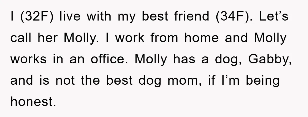 I (32F) live with my best friend (34F). Let’s call her Molly. I work from home and Molly works in an office. Molly has a dog, Gabby, and is not...