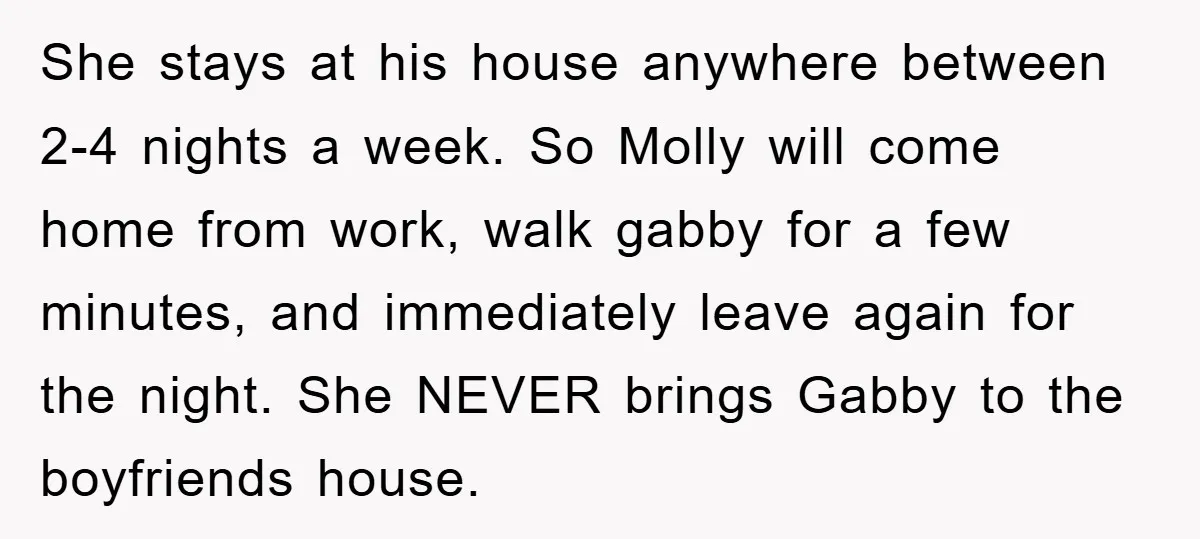 She stays at his house anywhere between 2-4 nights a week. So Molly will come home from work, walk gabby for a few minutes, and immediately leave again for the...
