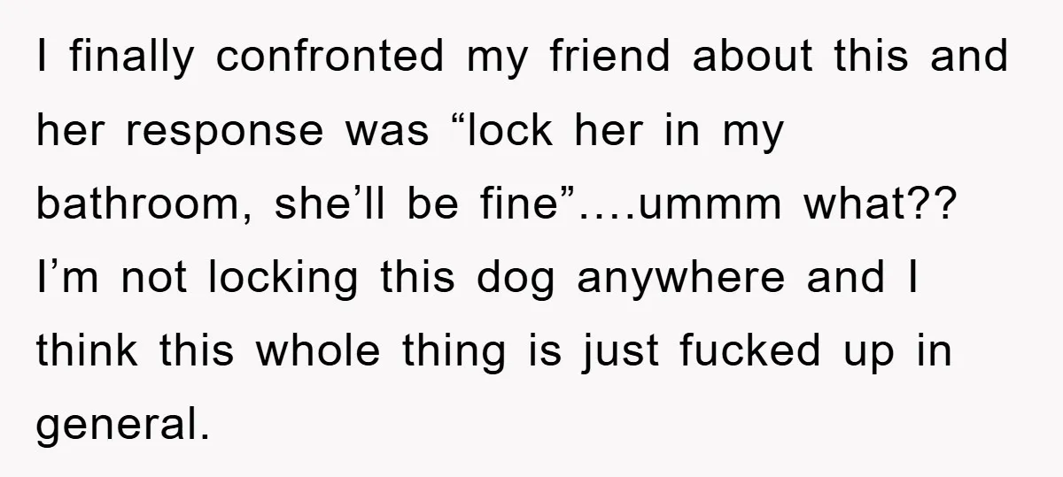 I finally confronted my friend about this and her response was “lock her in my bathroom, she’ll be fine”….ummm what?? I’m not locking this dog anywhere and I think this...