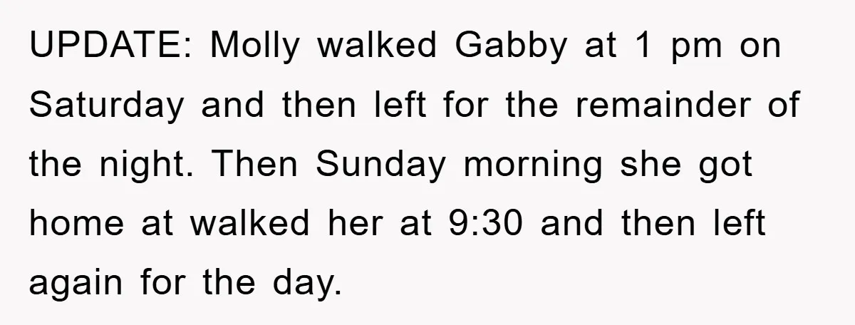 UPDATE: Molly walked Gabby at 1 pm on Saturday and then left for the remainder of the night. Then Sunday morning she got home at walked her at 9:30 and...