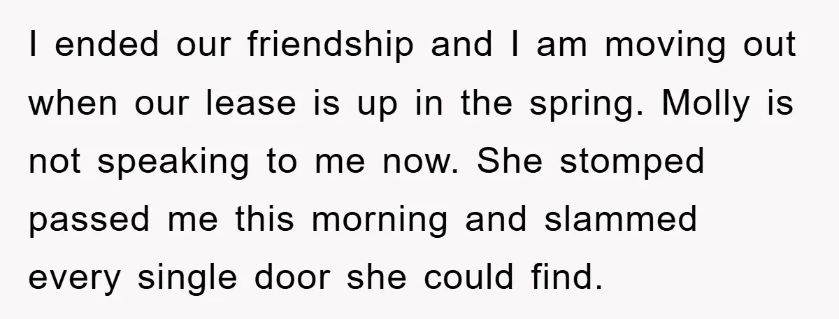 I ended our friendship and I am moving out when our lease is up in the spring. Molly is not speaking to me now. She stomped passed me this morning...