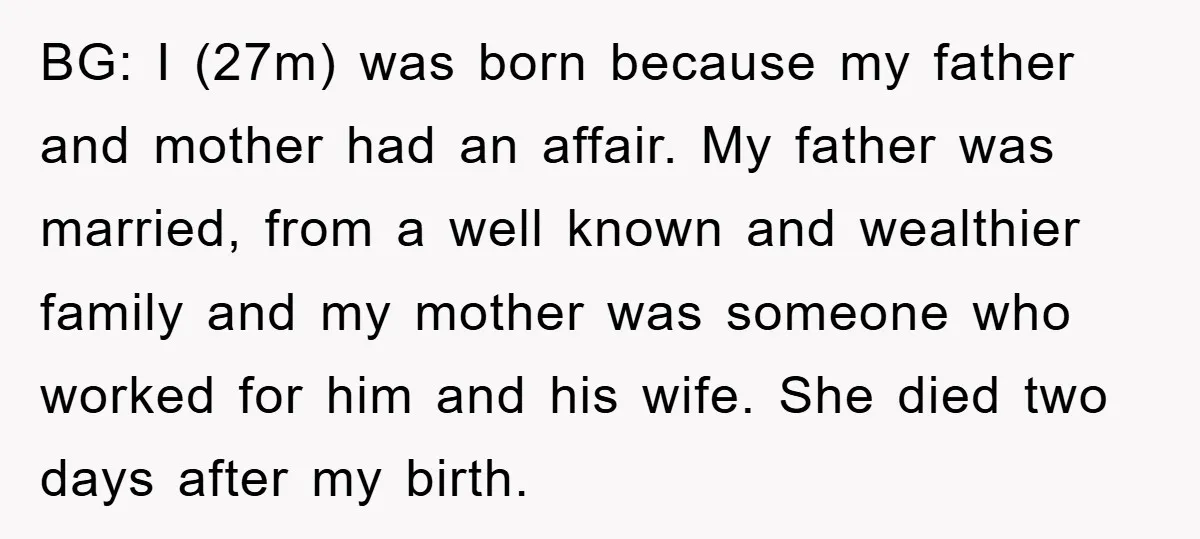BG: I (27m) was born because my father and mother had an affair. My father was married, from a well known and wealthier family and my mother was someone who...