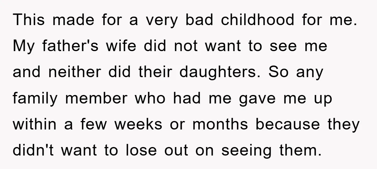 This made for a very bad childhood for me. My father's wife did not want to see me and neither did their daughters. So any family member who had me...