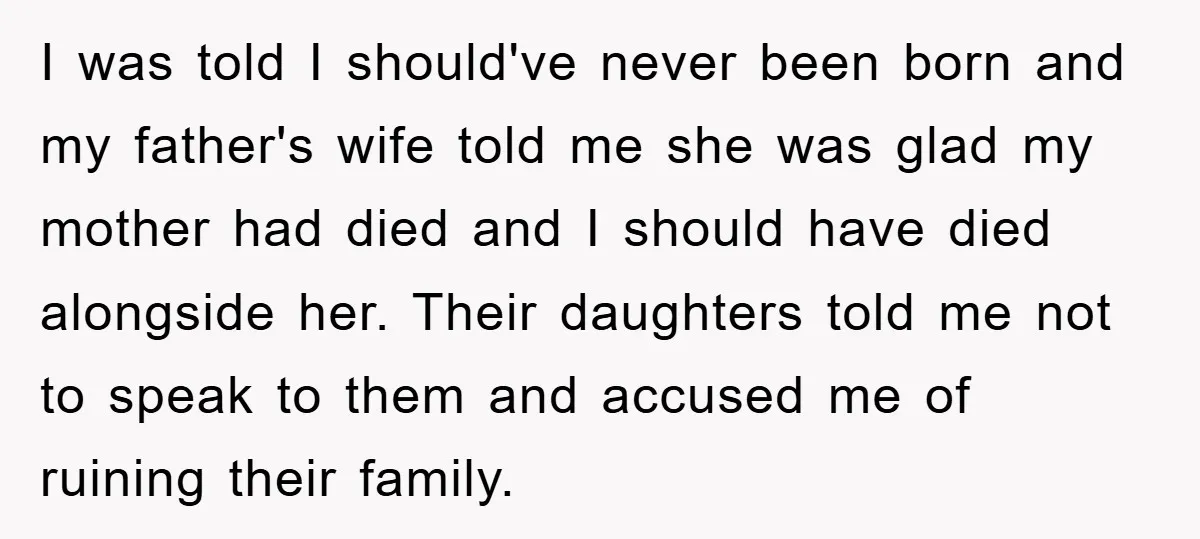 I was told I should've never been born and my father's wife told me she was glad my mother had died and I should have died alongside her. Their daughters...