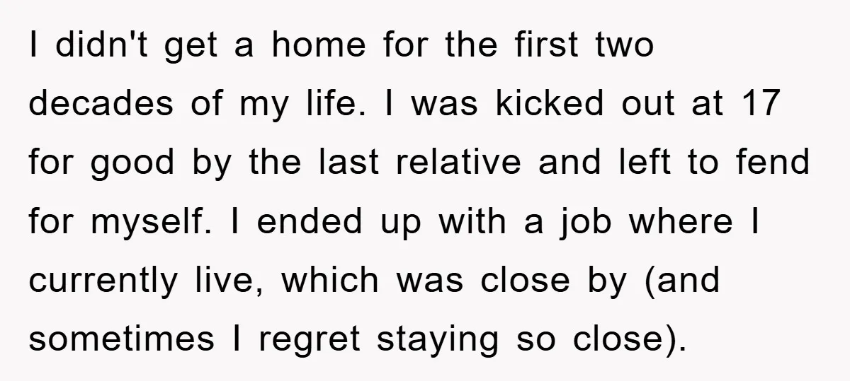 I didn't get a home for the first two decades of my life. I was kicked out at 17 for good by the last relative and left to fend for...