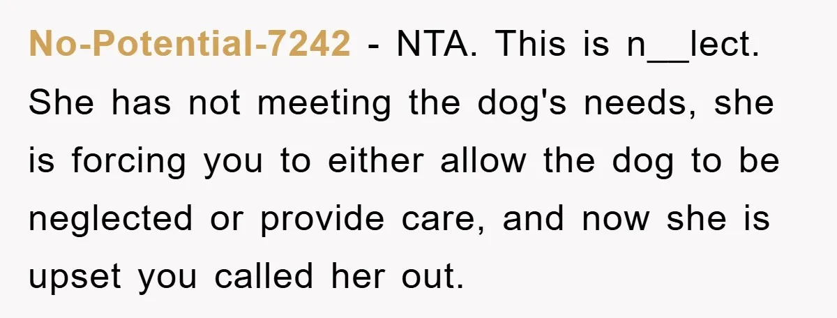 No-Potential-7242 − NTA. This is n__lect. She has not meeting the dog's needs, she is forcing you to either allow the dog to be neglected or provide care, and now...