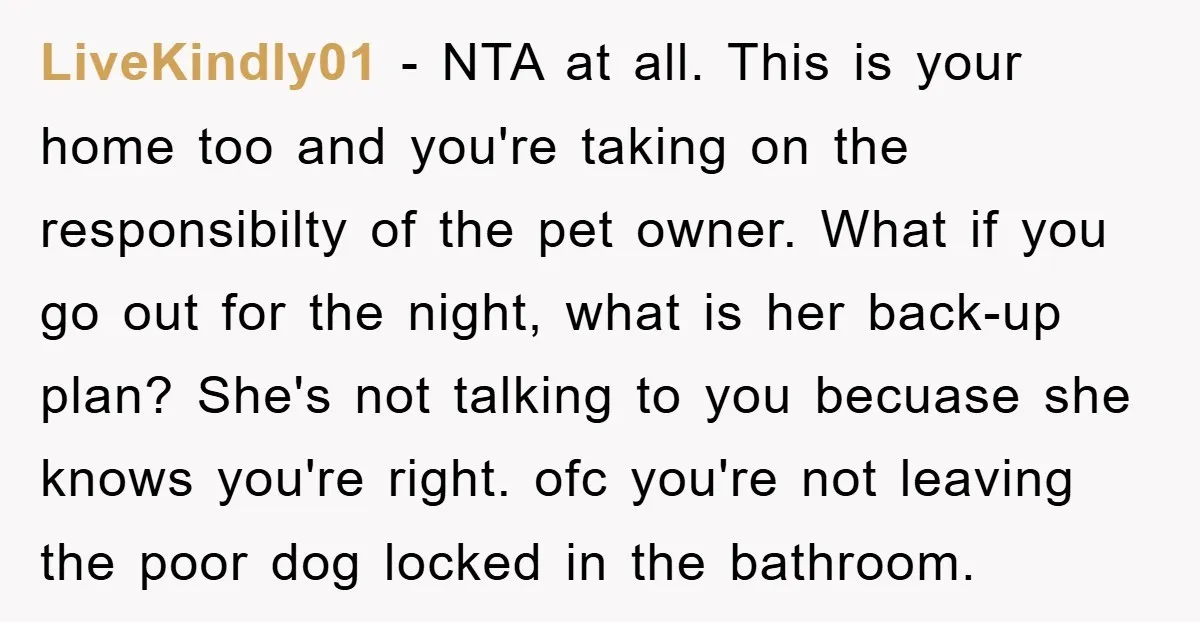 LiveKindly01 − NTA at all. This is your home too and you're taking on the responsibilty of the pet owner. What if you go out for the night, what is...