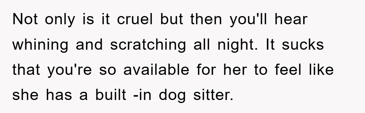 Not only is it cruel but then you'll hear whining and scratching all night. It sucks that you're so available for her to feel like she has a built -in...