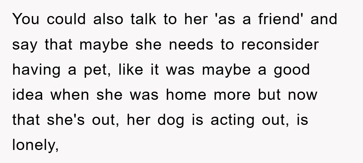 You could also talk to her 'as a friend' and say that maybe she needs to reconsider having a pet, like it was maybe a good idea when she was...