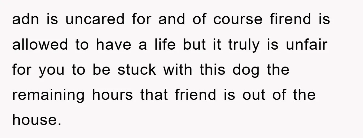 adn is uncared for and of course firend is allowed to have a life but it truly is unfair for you to be stuck with this dog the remaining hours...