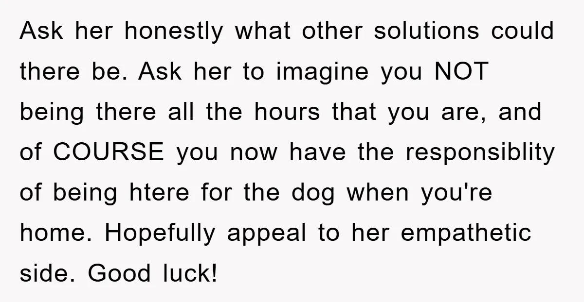 Ask her honestly what other solutions could there be. Ask her to imagine you NOT being there all the hours that you are, and of COURSE you now have the...