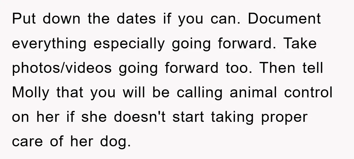 Put down the dates if you can. Document everything especially going forward. Take photos/videos going forward too. Then tell Molly that you will be calling animal control on her if...