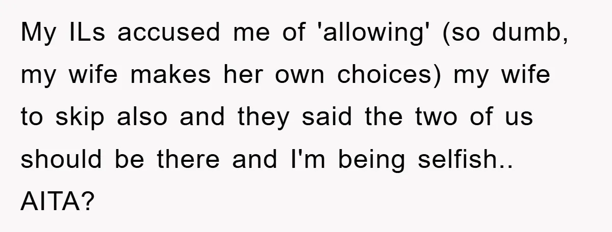 My ILs accused me of 'allowing' (so dumb, my wife makes her own choices) my wife to skip also and they said the two of us should be there and...