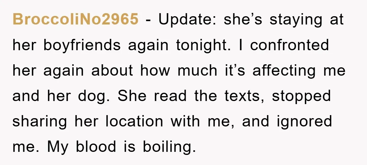 BroccoliNo2965 − Update: she’s staying at her boyfriends again tonight. I confronted her again about how much it’s affecting me and her dog. She read the texts, stopped sharing her...