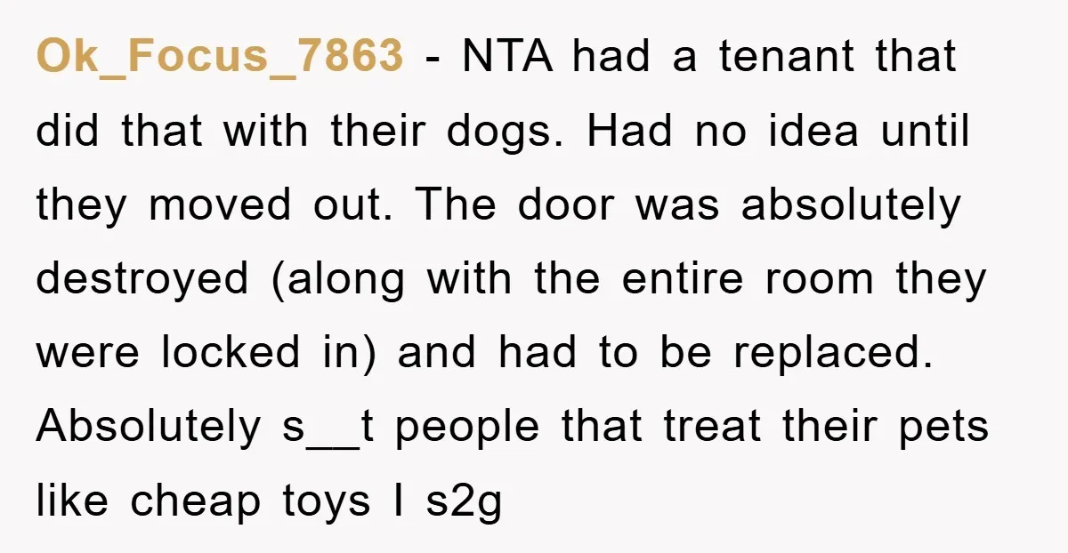 Ok_Focus_7863 − NTA had a tenant that did that with their dogs. Had no idea until they moved out. The door was absolutely destroyed (along with the entire room they...