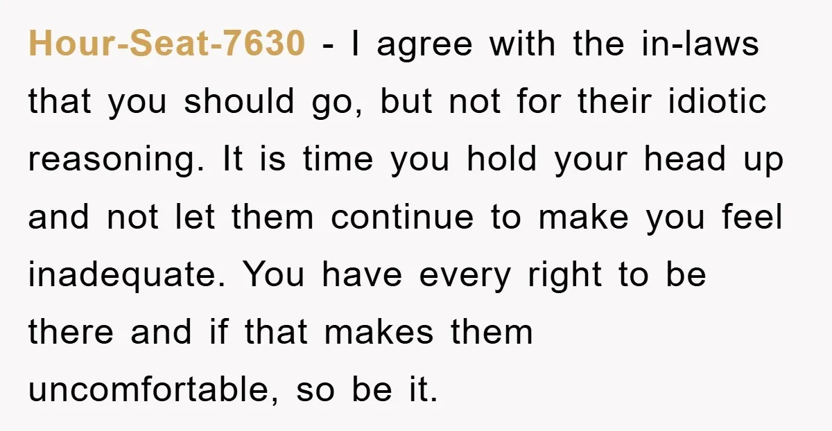 Hour-Seat-7630 − I agree with the in-laws that you should go, but not for their idiotic reasoning. It is time you hold your head up and not let them continue...