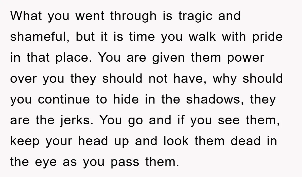 What you went through is tragic and shameful, but it is time you walk with pride in that place. You are given them power over you they should not have,...