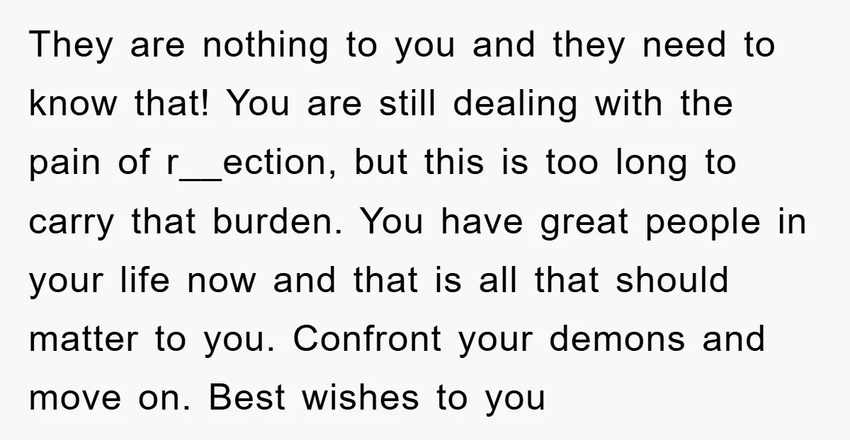 They are nothing to you and they need to know that! You are still dealing with the pain of r__ection, but this is too long to carry that burden. You...