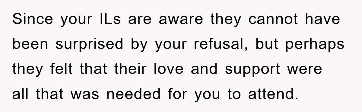 Since your ILs are aware they cannot have been surprised by your refusal, but perhaps they felt that their love and support were all that was needed for you to...