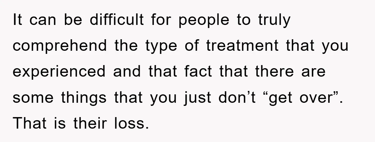 It can be difficult for people to truly comprehend the type of treatment that you experienced and that fact that there are some things that you just don’t “get over”....