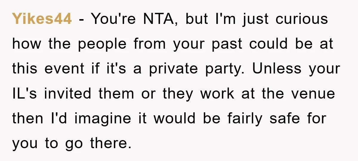 Yikes44 − You're NTA, but I'm just curious how the people from your past could be at this event if it's a private party. Unless your IL's invited them or...