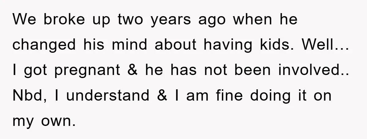 We broke up two years ago when he changed his mind about having kids. Well… I got pregnant & he has not been involved.. Nbd, I understand & I am...