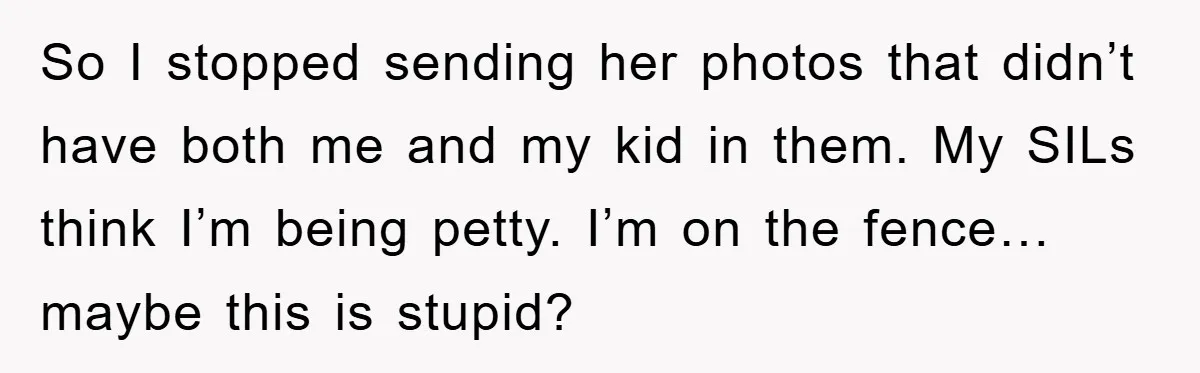 So I stopped sending her photos that didn’t have both me and my kid in them. My SILs think I’m being petty. I’m on the fence… maybe this is stupid?