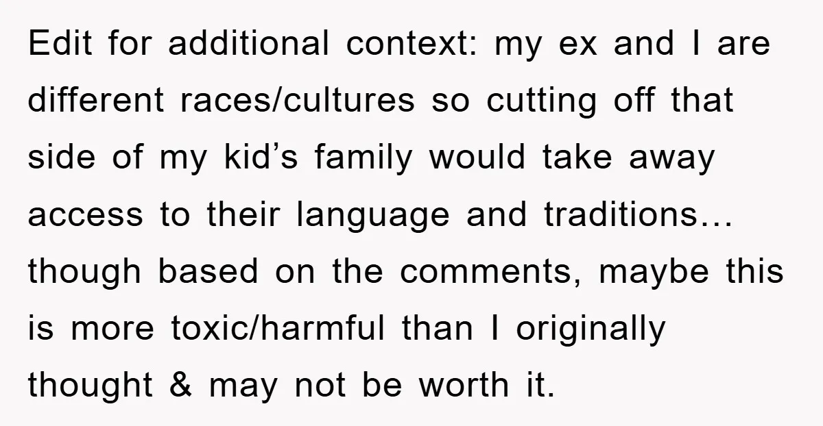 Edit for additional context: my ex and I are different races/cultures so cutting off that side of my kid’s family would take away access to their language and traditions… though...