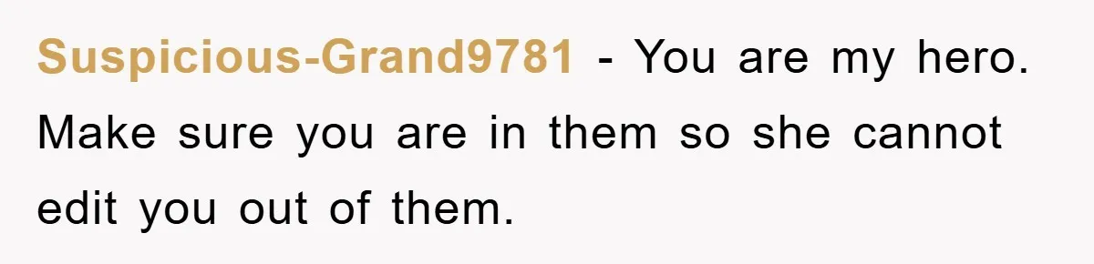 Suspicious-Grand9781 − You are my hero. Make sure you are in them so she cannot edit you out of them.