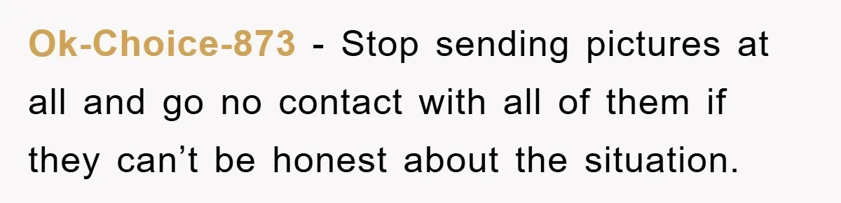 Ok-Choice-873 − Stop sending pictures at all and go no contact with all of them if they can’t be honest about the situation.