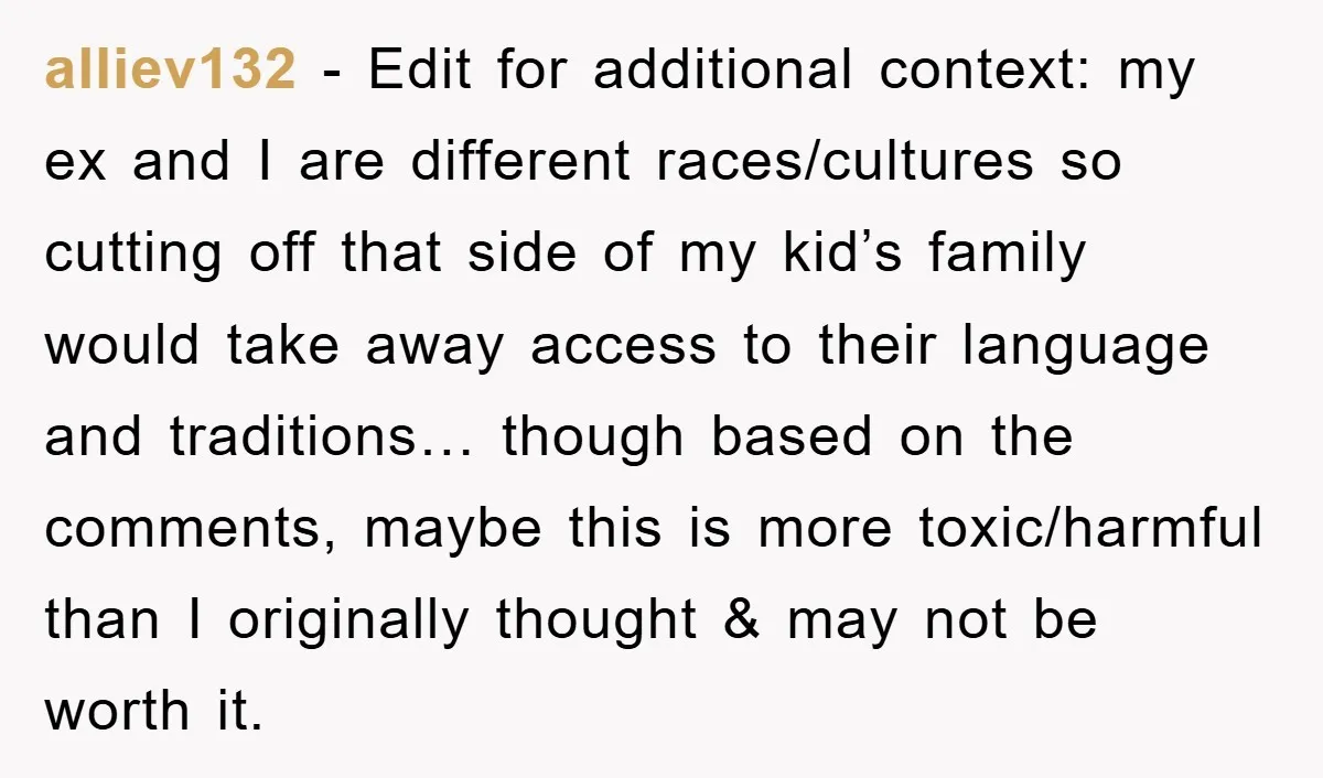 alliev132 − Edit for additional context: my ex and I are different races/cultures so cutting off that side of my kid’s family would take away access to their language and...