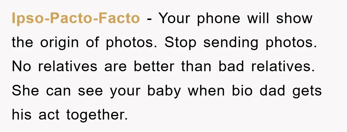 Ipso-Pacto-Facto − Your phone will show the origin of photos. Stop sending photos. No relatives are better than bad relatives. She can see your baby when bio dad gets his...