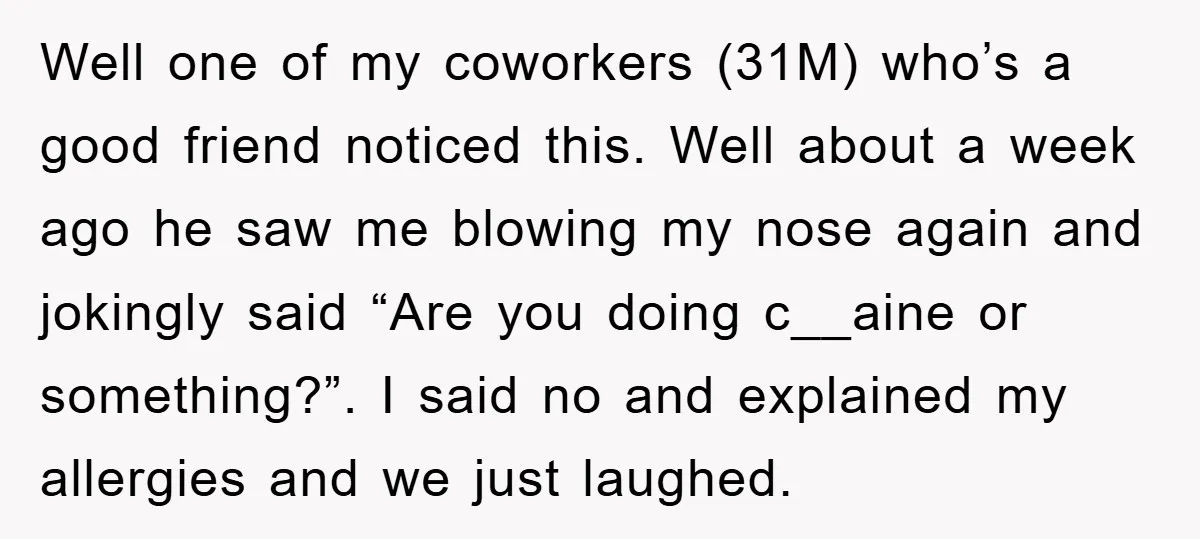 Well one of my coworkers (31M) who’s a good friend noticed this. Well about a week ago he saw me blowing my nose again and jokingly said “Are you doing...