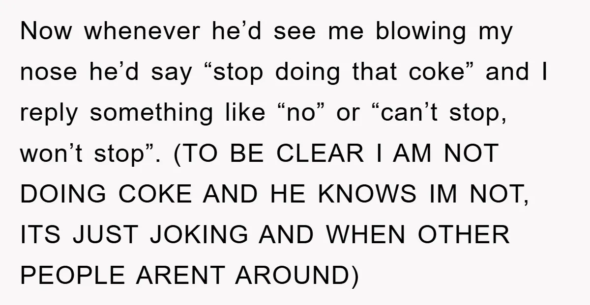 Now whenever he’d see me blowing my nose he’d say “stop doing that coke” and I reply something like “no” or “can’t stop, won’t stop”. (TO BE CLEAR I AM...
