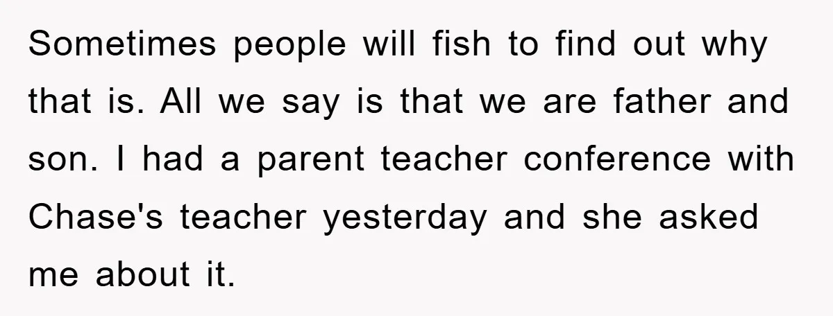 Sometimes people will fish to find out why that is. All we say is that we are father and son. I had a parent teacher conference with Chase's teacher yesterday...