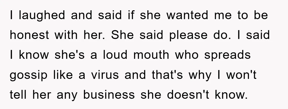 I laughed and said if she wanted me to be honest with her. She said please do. I said I know she's a loud mouth who spreads gossip like a...