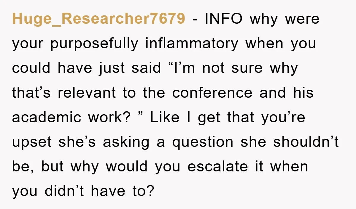 Huge_Researcher7679 − INFO why were your purposefully inflammatory when you could have just said “I’m not sure why that’s relevant to the conference and his academic work? ” Like I...