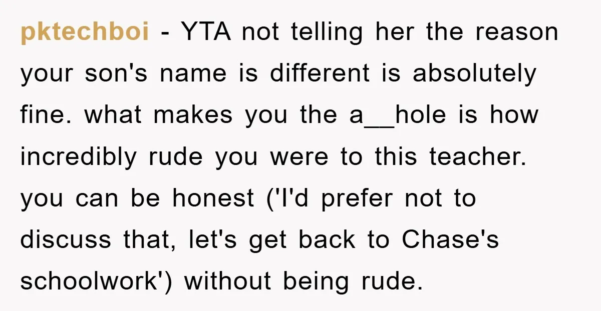 pktechboi − YTA not telling her the reason your son's name is different is absolutely fine. what makes you the a__hole is how incredibly rude you were to this teacher....