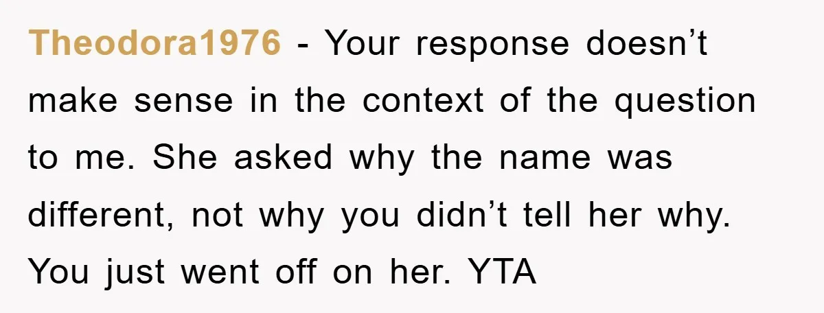 Theodora1976 − Your response doesn’t make sense in the context of the question to me. She asked why the name was different, not why you didn’t tell her why. You...