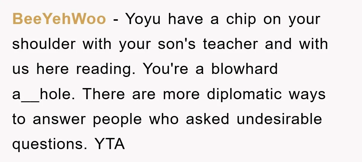 BeeYehWoo − Yoyu have a chip on your shoulder with your son's teacher and with us here reading. You're a blowhard a__hole. There are more diplomatic ways to answer people...