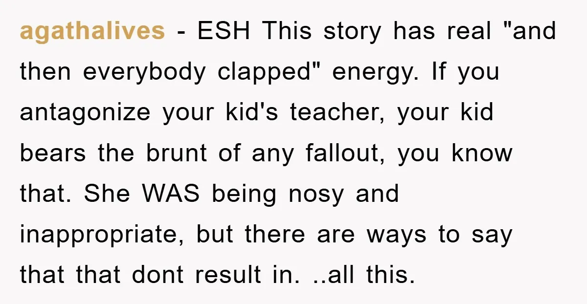 agathalives − ESH This story has real "and then everybody clapped" energy. If you antagonize your kid's teacher, your kid bears the brunt of any fallout, you know that. She...