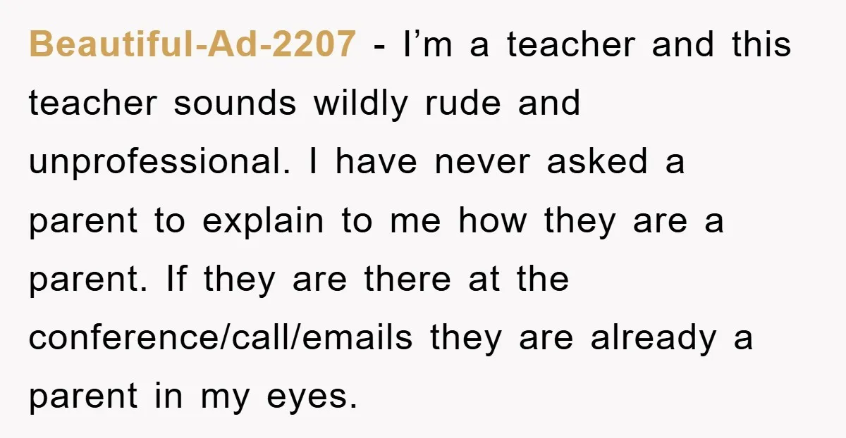 Beautiful-Ad-2207 − I’m a teacher and this teacher sounds wildly rude and unprofessional. I have never asked a parent to explain to me how they are a parent. If they...