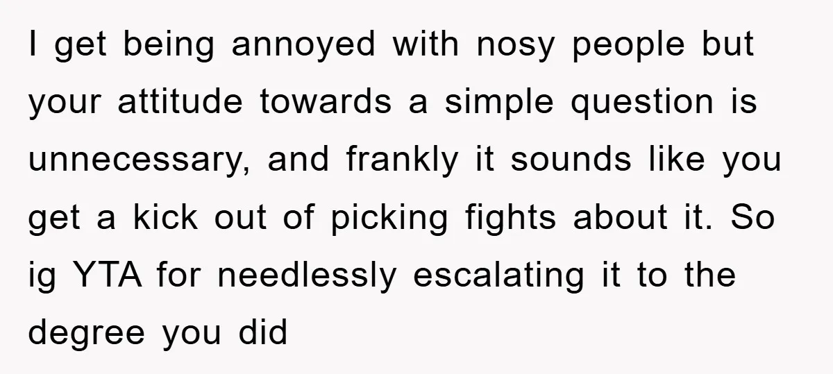I get being annoyed with nosy people but your attitude towards a simple question is unnecessary, and frankly it sounds like you get a kick out of picking fights about...