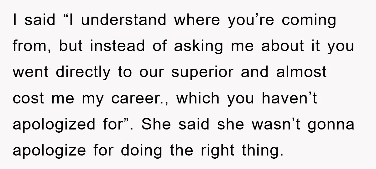 I said “I understand where you’re coming from, but instead of asking me about it you went directly to our superior and almost cost me my career., which you haven’t...