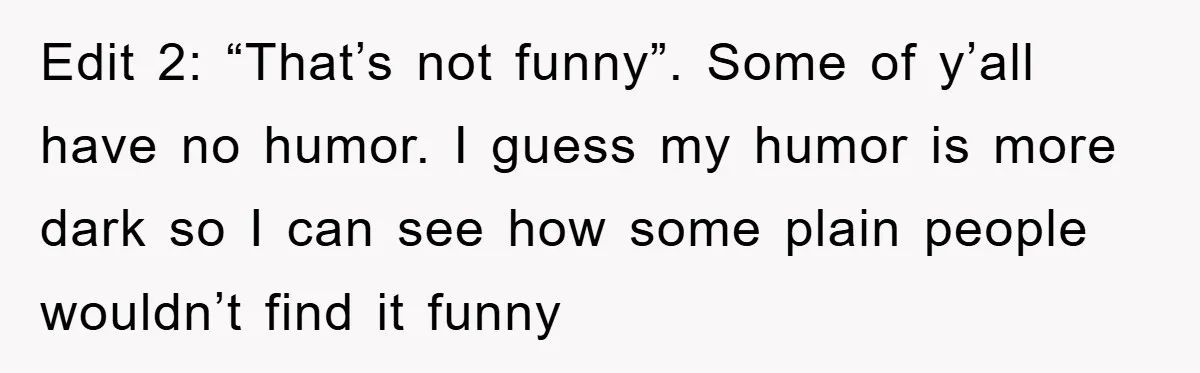 Edit 2: “That’s not funny”. Some of y’all have no humor. I guess my humor is more dark so I can see how some plain people wouldn’t find it funny