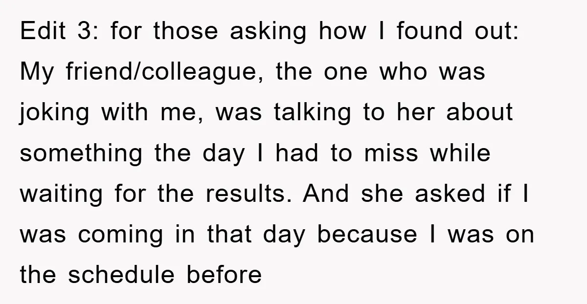Edit 3: for those asking how I found out: My friend/colleague, the one who was joking with me, was talking to her about something the day I had to miss...