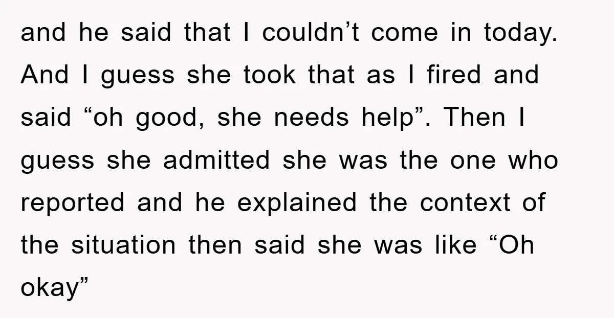 and he said that I couldn’t come in today. And I guess she took that as I fired and said “oh good, she needs help”. Then I guess she admitted...